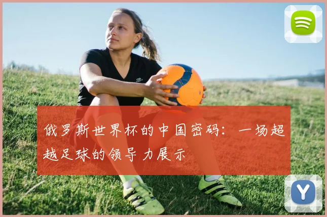 俄罗斯世界杯的中国密码:一场超越足球的领导力展示