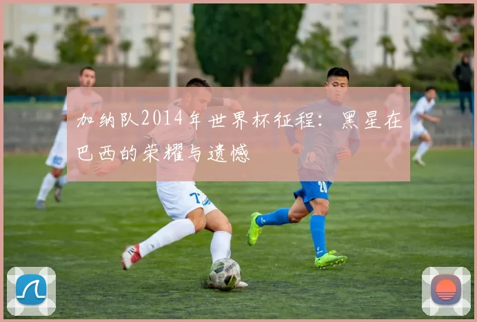 加纳队2014年世界杯征程：黑星在巴西的荣耀与遗憾