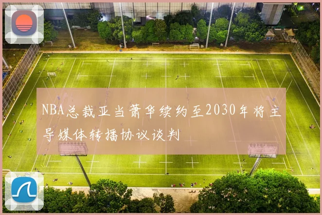 NBA总裁亚当萧华续约至2030年将主导媒体转播协议谈判