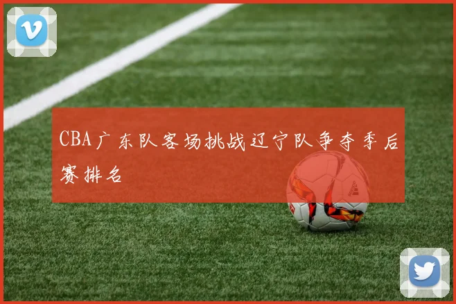 CBA广东队客场挑战辽宁队争夺季后赛排名