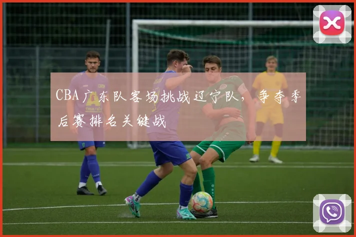 CBA广东队客场挑战辽宁队，争夺季后赛排名关键战