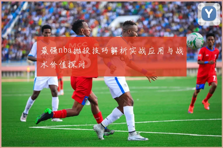 最强nba抛投技巧解析实战应用与战术价值探讨