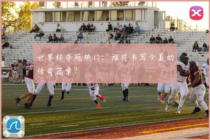 世界杯夺冠热门：谁将书写今夏的传奇篇章？