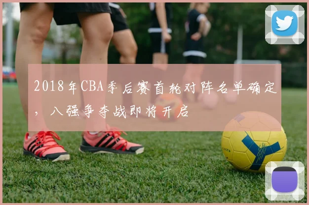 2018年CBA季后赛首轮对阵名单确定，八强争夺战即将开启