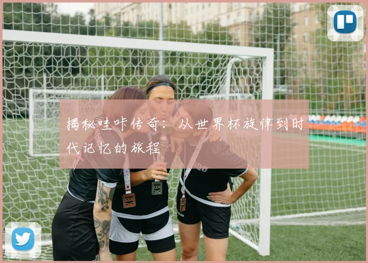 揭秘哇咔传奇：从世界杯旋律到时代记忆的旅程