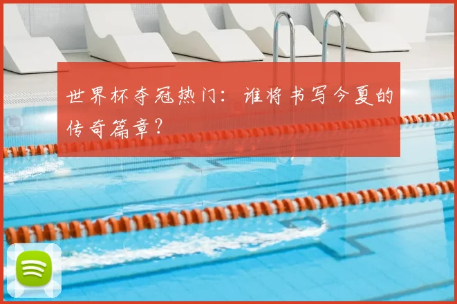 世界杯夺冠热门：谁将书写今夏的传奇篇章？