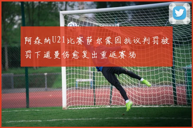 阿森纳U21比赛萨尔蒙因抗议判罚被罚下道曼伤愈复出重返赛场
