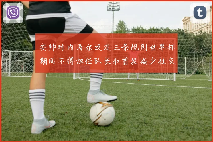 安帅对内马尔设定三条规则世界杯期间不得担任队长和首发减少社交媒体使用
