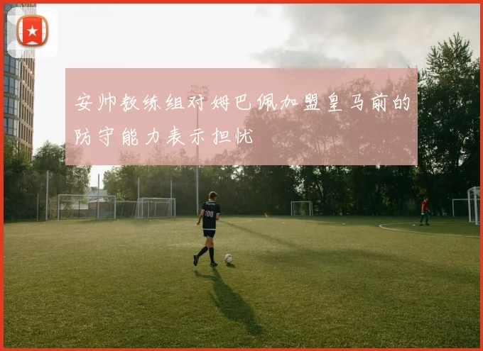 安帅教练组对姆巴佩加盟皇马前的防守能力表示担忧