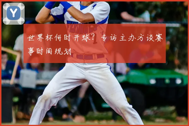 世界杯何时开球?专访主办方谈赛事时间规划