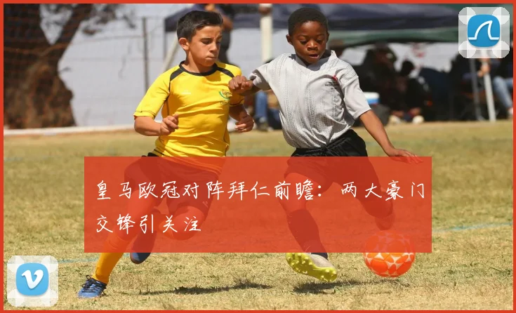 皇马欧冠对阵拜仁前瞻：两大豪门交锋引关注