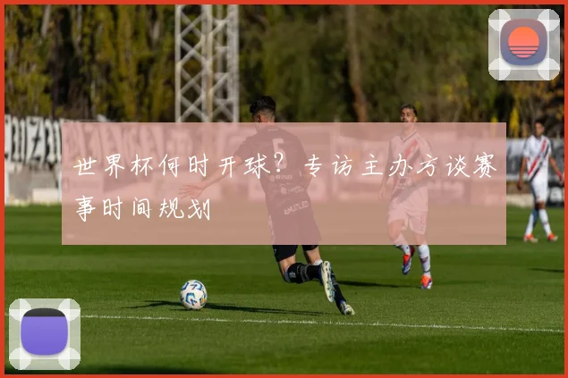 世界杯何时开球？专访主办方谈赛事时间规划