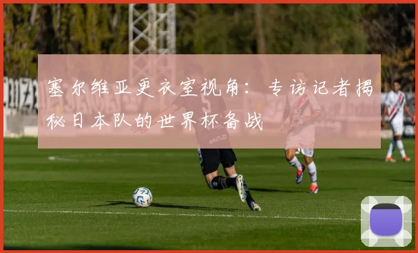 塞尔维亚更衣室视角：专访记者揭秘日本队的世界杯备战