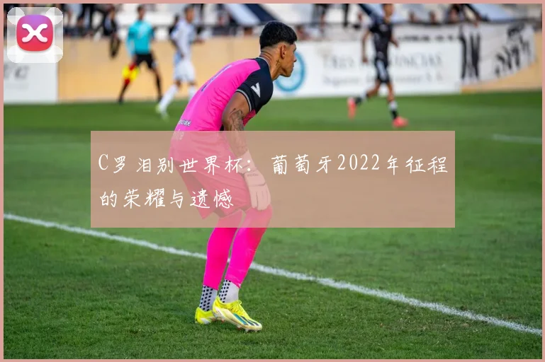 C罗泪别世界杯：葡萄牙2022年征程的荣耀与遗憾