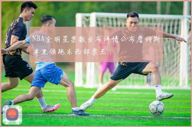 NBA全明星票数分布详情公布詹姆斯库里领跑东西部票王