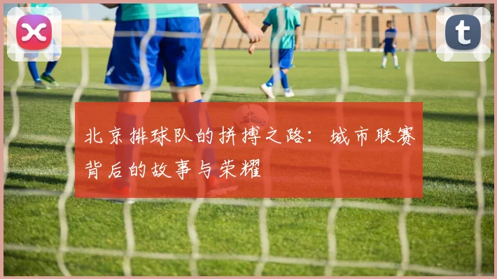 北京排球队的拼搏之路：城市联赛背后的故事与荣耀