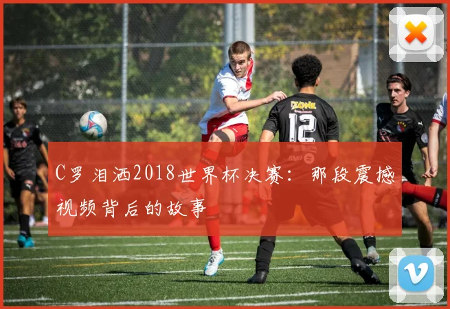 C罗泪洒2018世界杯决赛：那段震撼视频背后的故事