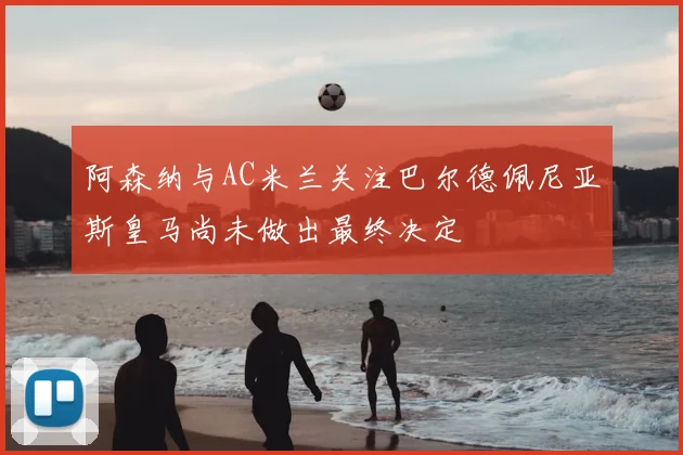 阿森纳与AC米兰关注巴尔德佩尼亚斯皇马尚未做出最终决定