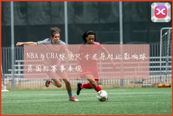 NBA与CBA球场尺寸差异对比影响球员国际赛事表现
