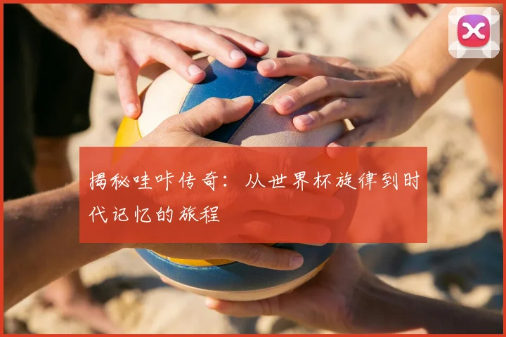 揭秘哇咔传奇：从世界杯旋律到时代记忆的旅程