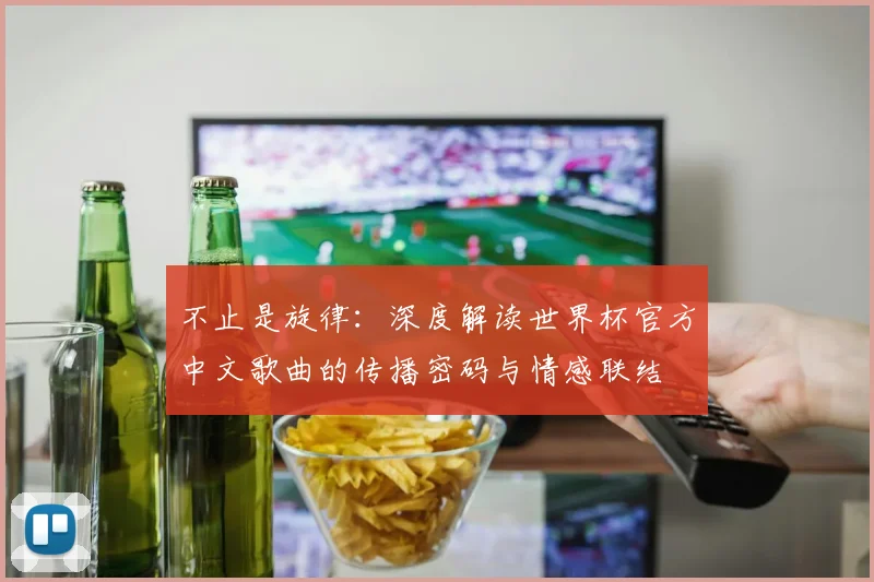 不止是旋律：深度解读世界杯官方中文歌曲的传播密码与情感联结
