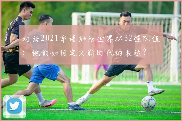 对话2021华语辩论世界杯32强队伍：他们如何定义新时代的表达？