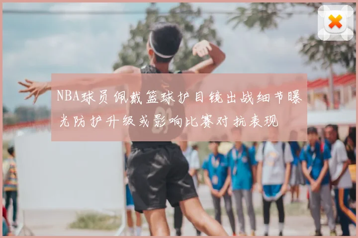 NBA球员佩戴篮球护目镜出战细节曝光防护升级或影响比赛对抗表现