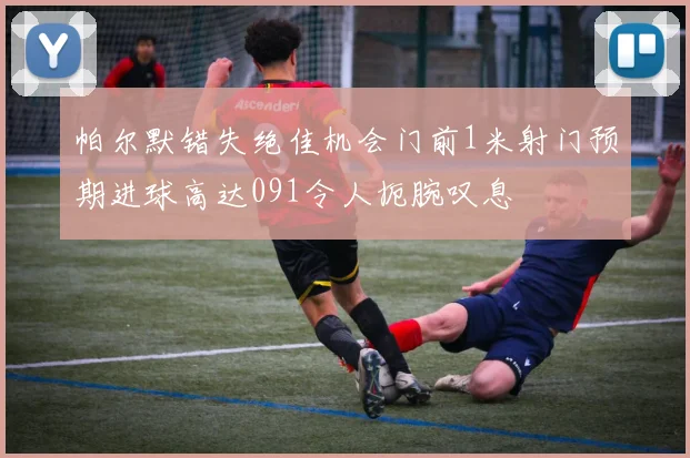 帕尔默错失绝佳机会门前1米射门预期进球高达091令人扼腕叹息