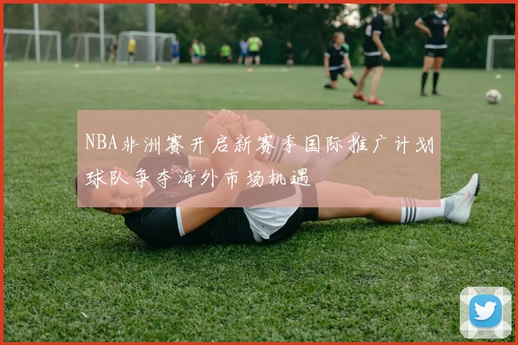 NBA非洲赛开启新赛季国际推广计划球队争夺海外市场机遇