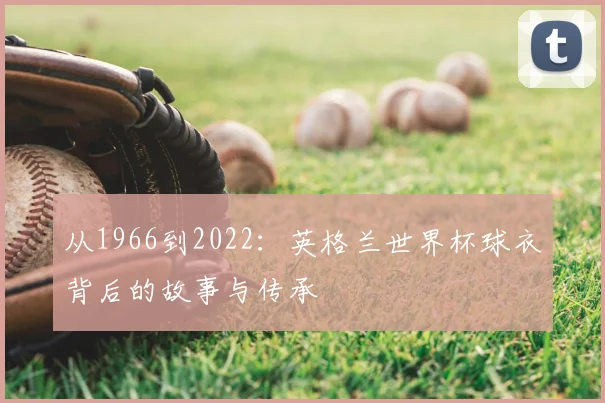 从1966到2022：英格兰世界杯球衣背后的故事与传承