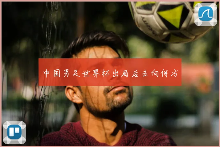 中国男足世界杯出局后去向何方