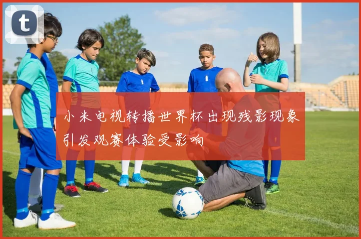 小米电视转播世界杯出现残影现象引发观赛体验受影响