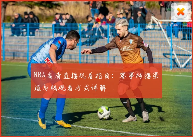 NBA高清直播观看指南:赛事转播渠道与线观看方式详解
