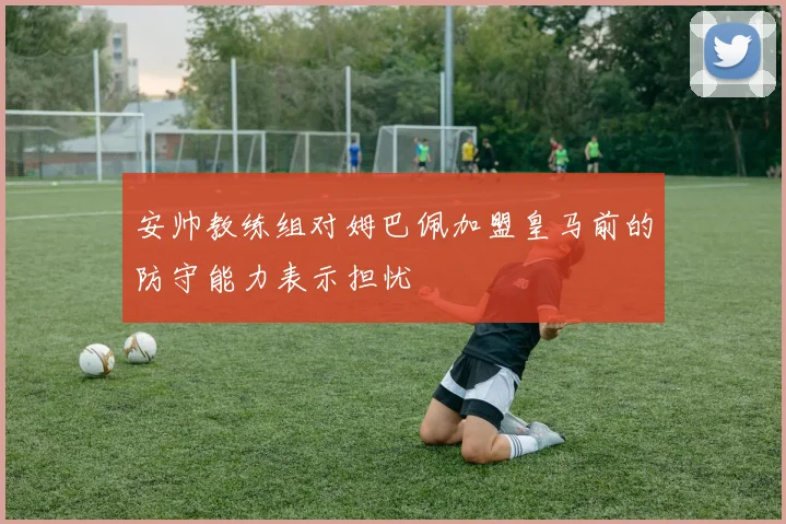 安帅教练组对姆巴佩加盟皇马前的防守能力表示担忧