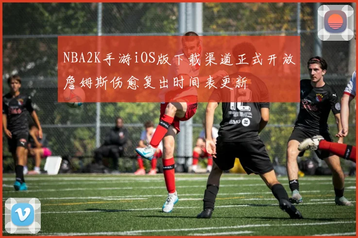 NBA2K手游iOS版下载渠道正式开放詹姆斯伤愈复出时间表更新