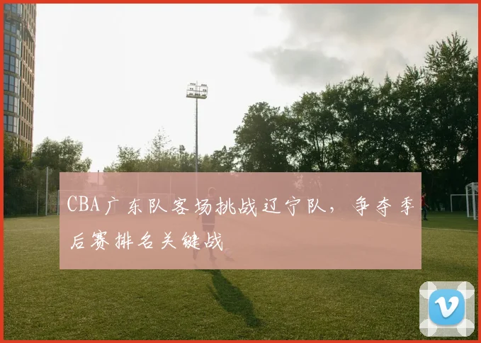 CBA广东队客场挑战辽宁队，争夺季后赛排名关键战
