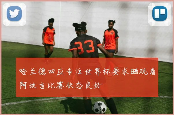 哈兰德回应专注世界杯要求晒观看阿坎吉比赛状态良好