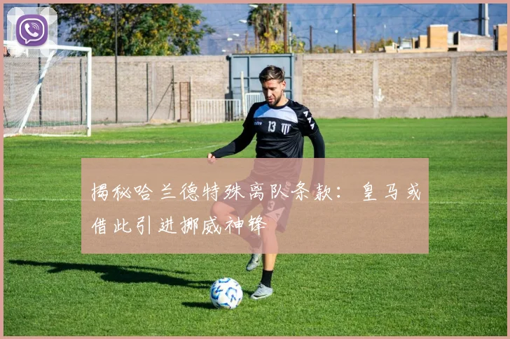 揭秘哈兰德特殊离队条款：皇马或借此引进挪威神锋